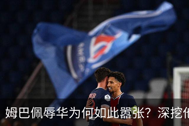 姆巴佩辱华为何如此嚣张？深挖他的历史更严重