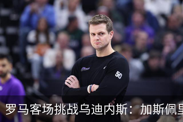 罗马客场挑战乌迪内斯：加斯佩里尼战术转型考验