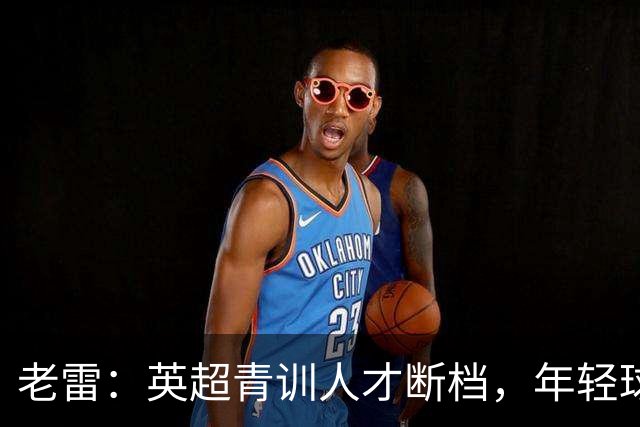 老雷：英超青训人才断档，年轻球员去哪了；热刺能进入前六