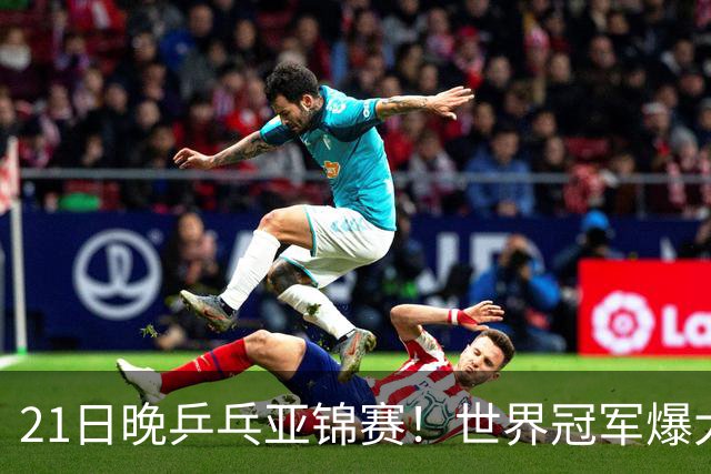 21日晚乒乓亚锦赛！世界冠军爆大冷，王艺迪剃光头，蒯曼3-1逆转
